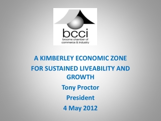 A KIMBERLEY ECONOMIC ZONE FOR SUSTAINED LIVEABILITY AND GROWTH Tony Proctor President 4 May 2012