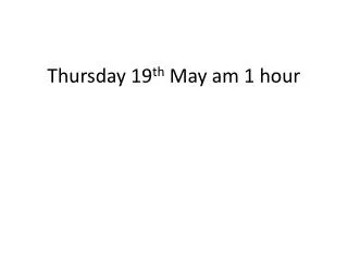 Thursday 19 th May am 1 hour