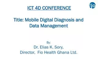 ICT 4D CONFERENCE Title: Mobile Digital Diagnosis and Data Management By: Dr. Elias K. Sory, Director, Fio Health Gh