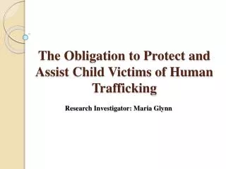 The Obligation to Protect and Assist Child Victims of Human Trafficking Research Investigator: Maria Glynn