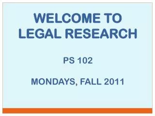 WELCOME TO LEGAL RESEARCH PS 102 MONDAYS, FALL 2011