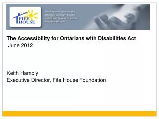 The Accessibility for Ontarians with Disabilities Act June 2012 Keith Hambly Executive Director, Fife House Foundation