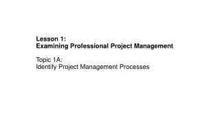 Lesson 1: Examining Professional Project Management Topic 1A: Identify Project Management Processes