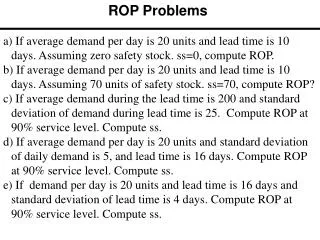 a) If average demand per day is 20 units and lead time is 10 days. Assuming zero safety stock. ss =0, compute ROP.