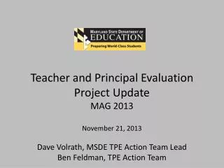Teacher and Principal Evaluation Project Update MAG 2013 November 21, 2013 Dave Volrath, MSDE TPE Action Team Lead Ben
