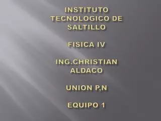 Instituto Tecnológico de Saltillo FISICA IV ING.CHRISTIAN ALDACO UNION P,N EQUIPO 1