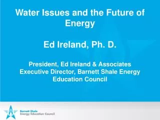 Water Issues and the Future of Energy Ed Ireland, Ph. D . President, Ed Ireland &amp; Associates Executive Director, Bar