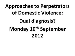 Approaches to Perpetrators of Domestic Violence: Dual diagnosis? Monday 1 0 th September 2012