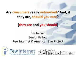 Are consumers really networked ? And, if they are, should you care ? Jim Jansen Senior Fellow Pew Internet &amp; Am