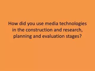 How did you use media technologies in the construction and research, planning and evaluation stages?