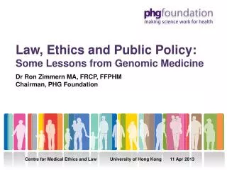 Law, Ethics and Public Policy: Some Lessons from Genomic Medicine Dr Ron Zimmern MA, FRCP, FFPHM Chairman, PHG Foundatio