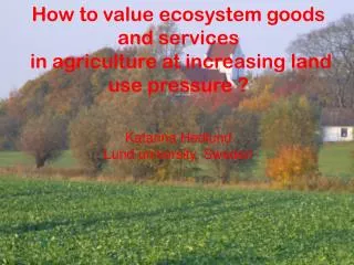 How to value ecosystem goods and services in agriculture at increasing land use pressure ? Katarina Hedlund Lund uni