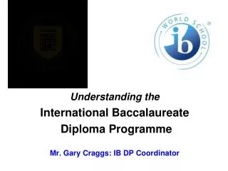 Understanding the International Baccalaureate Diploma Programme Mr. Gary Craggs: IB DP Coordinator