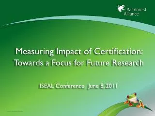 Measuring Impact of Certification: Towards a Focus for Future Research ISEAL Conference, June 8, 2011