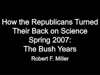 How the Republicans Turned Their Back on Science Spring 2007: The Bush Years Robert F. Miller