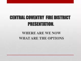 CENTRAL COVENTRY FIRE DISTRICT PRESENTATION . WHERE ARE WE NOW WHAT ARE THE OPTIONS