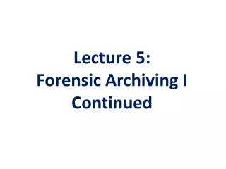 Lecture 5 : Forensic Archiving I Continued