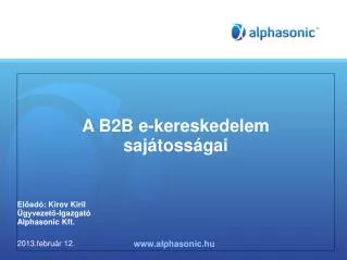 A B2B e-kereskedelem sajátosságai Előadó : Kirov Kiril Ügyvezető-Igazgató Alphasonic Kft. 2013.február 12.