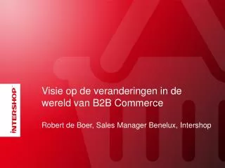 Visie op de veranderingen in de wereld van B2B Commerce Robert de Boer, Sales Manager Benelux, Intershop