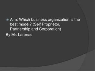 Aim: Which business organization is the best model? (Self Proprietor, Partnership and Corporation) By Mr. Larenas