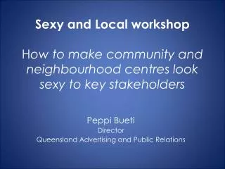 Sexy and Local workshop H ow to make community and neighbourhood centres look sexy to key stakeholders