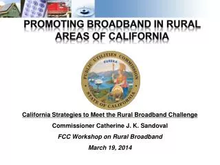 California Strategies to Meet the Rural Broadband Challenge Commissioner Catherine J. K. Sandoval FCC Workshop on Rural