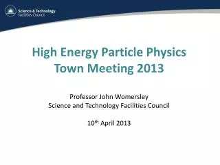 High Energy Particle Physics Town Meeting 2013 Professor John Womersley Science and Technology Facilities Council 10 th