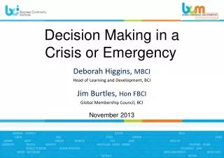 Decision Making i n a Crisis or Emergency Deborah Higgins, MBCI Head of Learning and Development , BCI Jim Burtles,