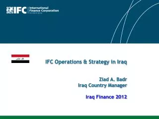 IFC Operations &amp; Strategy in Iraq Ziad A. Badr Iraq Country Manager Iraq Finance 2012