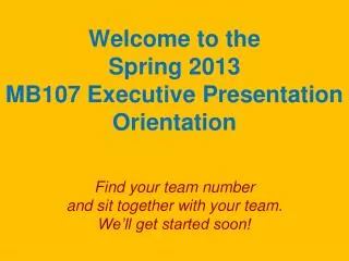 Welcome to the Spring 2013 MB107 Executive Presentation Orientation Find your team number and sit together with your t