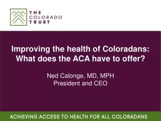 Improving the health of Coloradans: What does the ACA have to offer? Ned Calonge, MD, MPH President and CEO