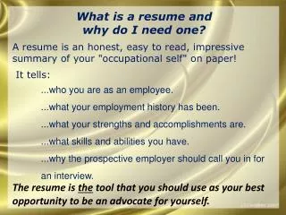 W hat is a resume and why do I need one? A resume is an honest, easy to read, impressive summary of your &quot;occupat