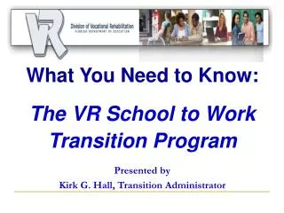What You Need to Know: The VR School to Work Transition Program Presented by Kirk G. Hall, Transition Administrator