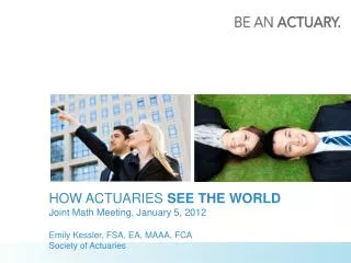 HOW ACTUARIES SEE THE WORLD Joint Math Meeting, January 5, 2012 Emily Kessler, FSA, EA, MAAA, FCA Society of Actuarie