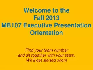 Welcome to the Fall 2013 MB107 Executive Presentation Orientation Find your team number and sit together with your tea