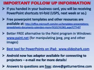 If you handed in your business card, you will be receiving PowerPoint shortcuts tri-fold (USPS, next week or so.)