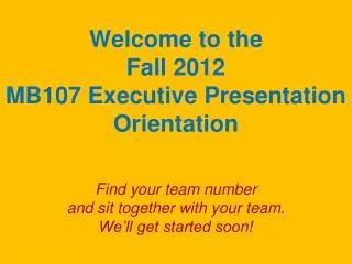 Welcome to the Fall 2012 MB107 Executive Presentation Orientation Find your team number and sit together with your tea