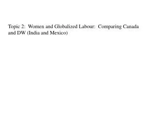 Topic 2: Women and Globalized Labour: Comparing Canada and DW (India and Mexico)