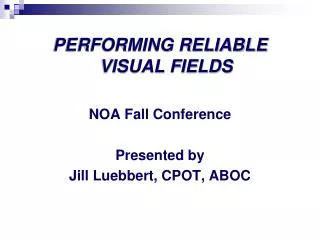 PERFORMING RELIABLE VISUAL FIELDS NOA Fall Conference Presented by Jill Luebbert , CPOT, ABOC