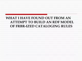 WHAT I HAVE FOUND OUT FROM AN ATTEMPT TO BUILD AN RDF MODEL OF FRBR-IZED CATALOGING RULES