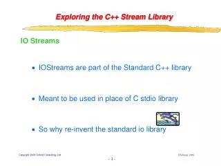IO Streams IOStreams are part of the Standard C++ library Meant to be used in place of C stdio library So why re-invent