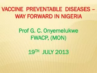 VACCINE PREVENTABLE DISEASES – WAY FORWARD IN NIGERIA Prof G. C. Onyemelukwe FWACP, (MON ) 19 TH JULY 2013