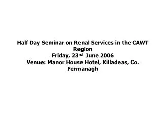 Half Day Seminar on Renal Services in the CAWT Region Friday, 23 rd June 2006 Venue: Manor House Hotel, Killadeas, Co
