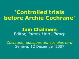 ‘Controlled trials before Archie Cochrane’ Iain Chalmers Editor, James Lind Library ‘ Cochrane, quelques ann ées plus