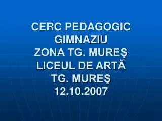 CERC PEDAGOGIC GIMNAZIU ZONA TG. MUREŞ LICEUL DE ARTĂ TG. MUREŞ 12.10.2007