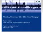 The AOA, Welcome and the 2012 ‘Great’ Campaign Darren Caplan Chief Executive, Airport Operators Association Welcome Air