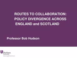 ROUTES TO COLLABORATION: POLICY DIVERGENCE ACROSS ENGLAND and SCOTLAND Professor Bob Hudson