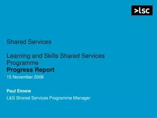 Shared Services Learning and Skills Shared Services Programme Progress Report 15 November 2006 Paul Ennew L&amp;S Shared