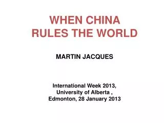 WHEN CHINA RULES THE WORLD MARTIN JACQUES International Week 2013, University of Alberta , Edmonton , 28 January 201