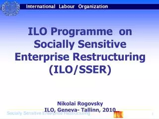 ILO Programme on Socially Sensitive Enterprise Restructuring (ILO/SSER) Nikolai Rogovsky ILO, Geneva- Tallinn, 2010